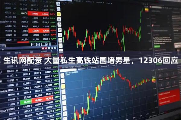 生讯网配资 大量私生高铁站围堵男星，12306回应
