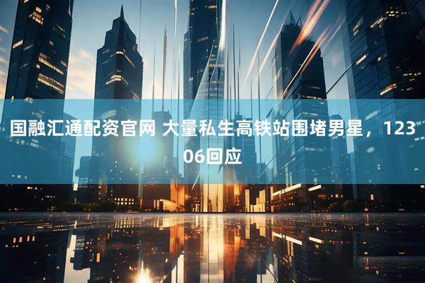 国融汇通配资官网 大量私生高铁站围堵男星，12306回应