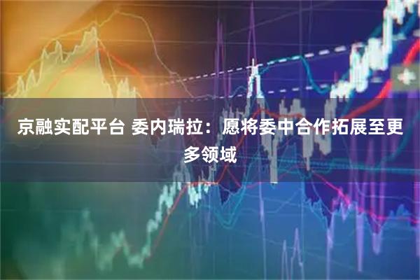 京融实配平台 委内瑞拉：愿将委中合作拓展至更多领域