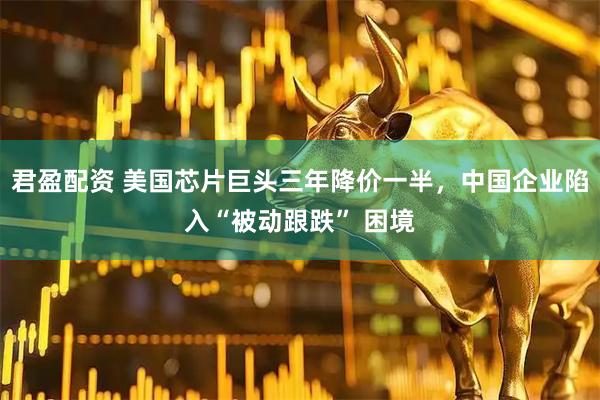君盈配资 美国芯片巨头三年降价一半，中国企业陷入“被动跟跌” 困境