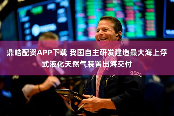 鼎皓配资APP下载 我国自主研发建造最大海上浮式液化天然气装置出海交付