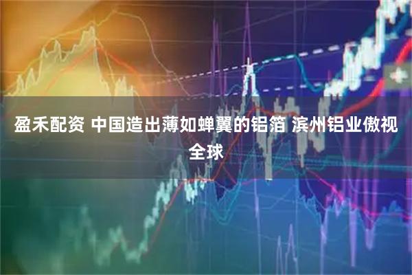 盈禾配资 中国造出薄如蝉翼的铝箔 滨州铝业傲视全球