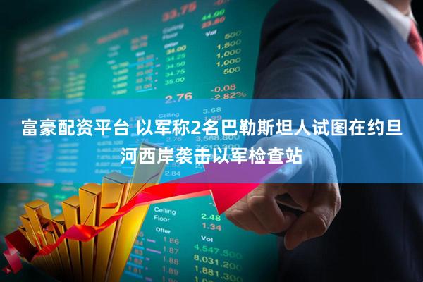 富豪配资平台 以军称2名巴勒斯坦人试图在约旦河西岸袭击以军检查站
