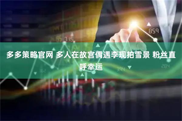 多多策略官网 多人在故宫偶遇李现拍雪景 粉丝直呼幸运