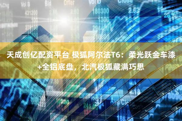 天成创亿配资平台 极狐阿尔法T6：柔光跃金车漆+全铝底盘，北汽极狐藏满巧思