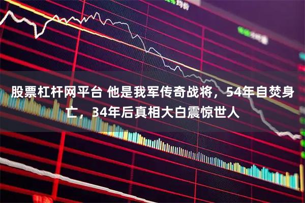 股票杠杆网平台 他是我军传奇战将，54年自焚身亡，34年后真相大白震惊世人
