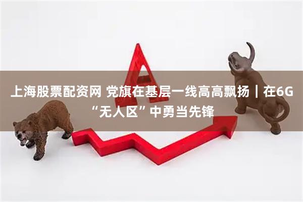 上海股票配资网 党旗在基层一线高高飘扬｜在6G“无人区”中勇当先锋