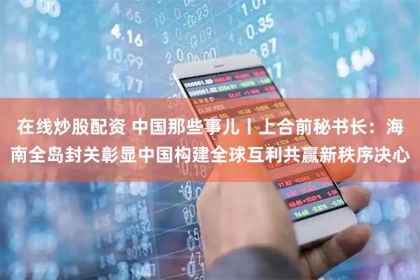 在线炒股配资 中国那些事儿丨上合前秘书长：海南全岛封关彰显中国构建全球互利共赢新秩序决心