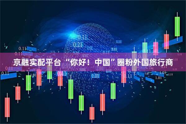京融实配平台 “你好！中国”圈粉外国旅行商