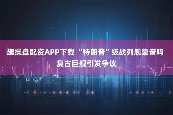 趣操盘配资APP下载 “特朗普”级战列舰靠谱吗 复古巨舰引发争议