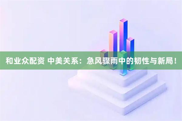 和业众配资 中美关系：急风骤雨中的韧性与新局！