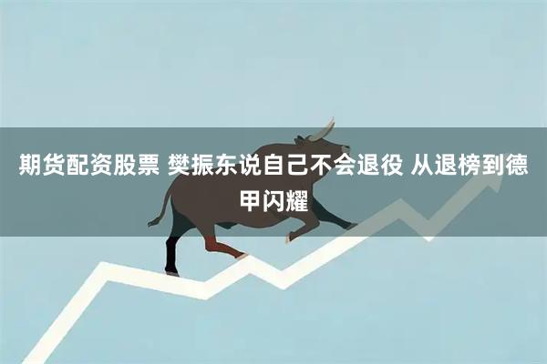 期货配资股票 樊振东说自己不会退役 从退榜到德甲闪耀