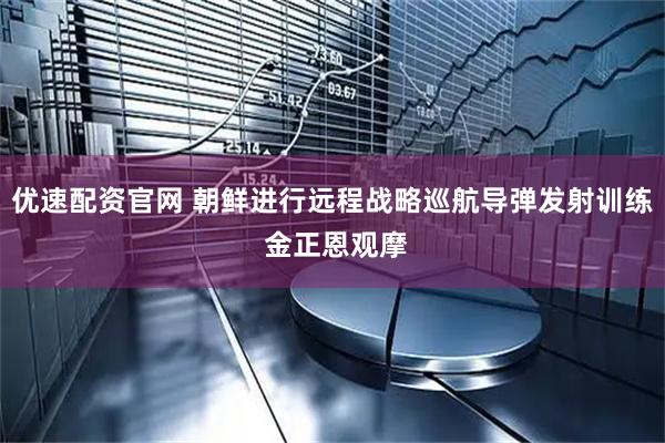 优速配资官网 朝鲜进行远程战略巡航导弹发射训练 金正恩观摩