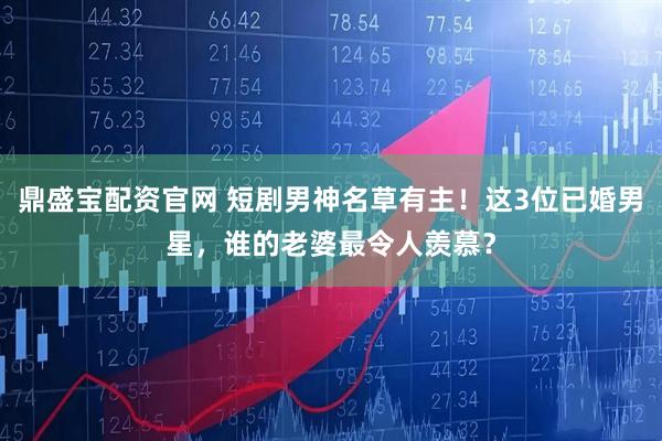 鼎盛宝配资官网 短剧男神名草有主！这3位已婚男星，谁的老婆最令人羡慕？