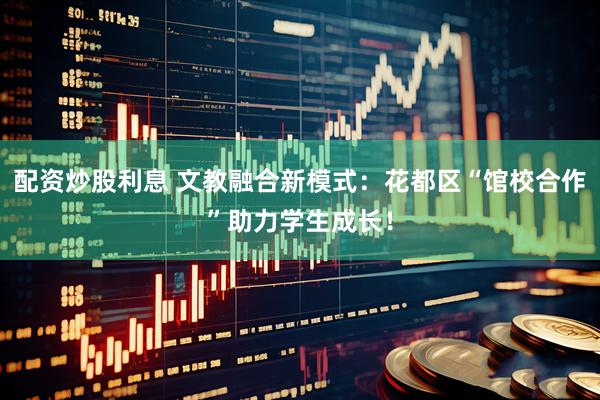 配资炒股利息 文教融合新模式：花都区“馆校合作”助力学生成长！