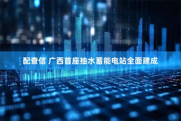 配查信 广西首座抽水蓄能电站全面建成