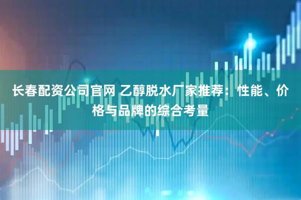 长春配资公司官网 乙醇脱水厂家推荐：性能、价格与品牌的综合考量