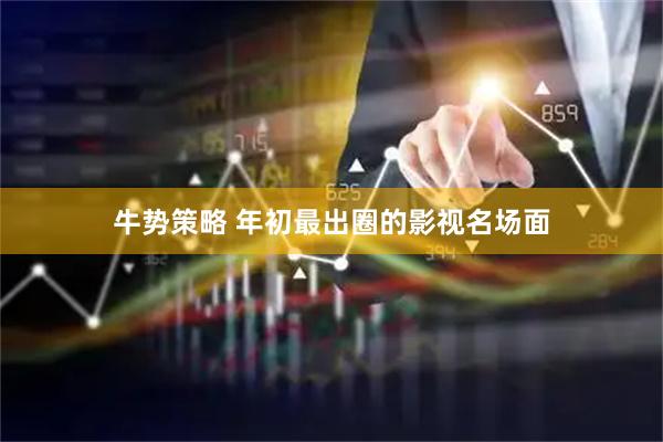 牛势策略 年初最出圈的影视名场面
