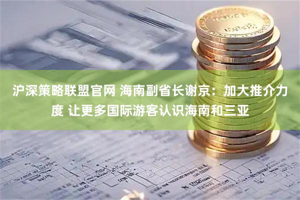 沪深策略联盟官网 海南副省长谢京：加大推介力度 让更多国际游客认识海南和三亚