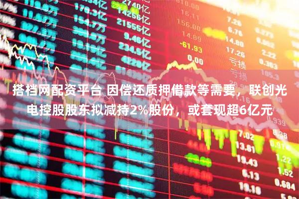 搭档网配资平台 因偿还质押借款等需要，联创光电控股股东拟减持2%股份，或套现超6亿元