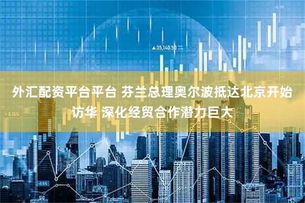 外汇配资平台平台 芬兰总理奥尔波抵达北京开始访华 深化经贸合作潜力巨大