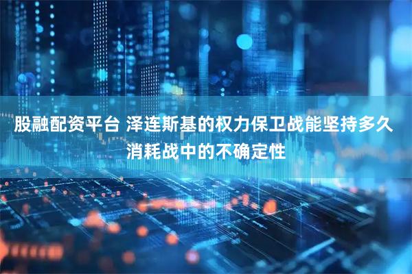 股融配资平台 泽连斯基的权力保卫战能坚持多久 消耗战中的不确定性