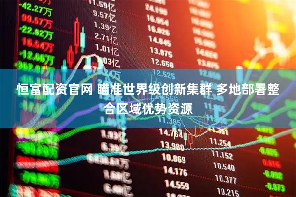 恒富配资官网 瞄准世界级创新集群 多地部署整合区域优势资源