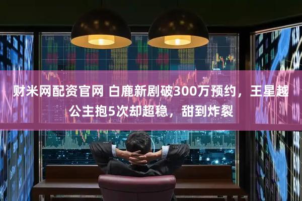 财米网配资官网 白鹿新剧破300万预约，王星越公主抱5次却超稳，甜到炸裂