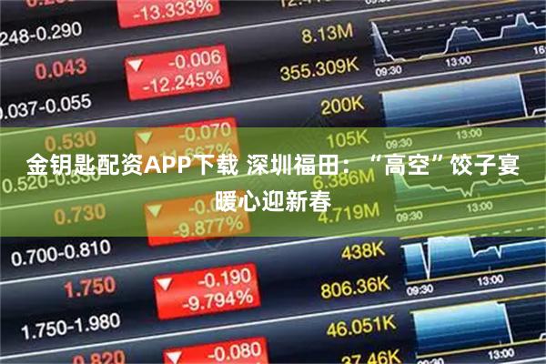 金钥匙配资APP下载 深圳福田：“高空”饺子宴暖心迎新春
