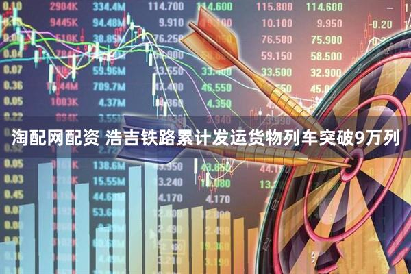淘配网配资 浩吉铁路累计发运货物列车突破9万列