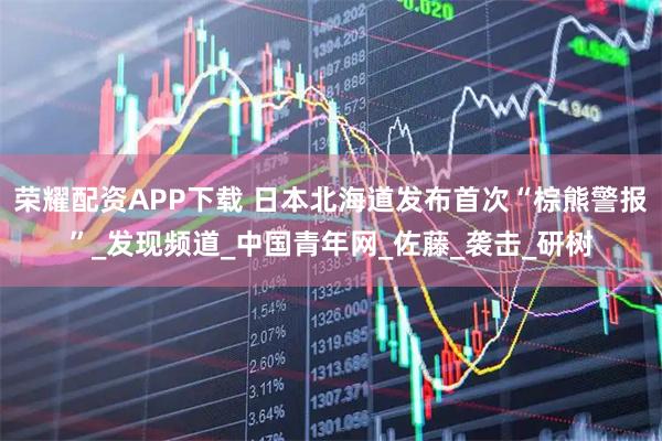 荣耀配资APP下载 日本北海道发布首次“棕熊警报”_发现频道_中国青年网_佐藤_袭击_研树