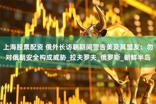 上海股票配资 俄外长访朝期间警告美及其盟友：勿对俄朝安全构成威胁_拉夫罗夫_俄罗斯_朝鲜半岛