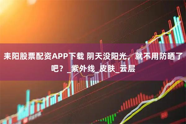 耒阳股票配资APP下载 阴天没阳光，就不用防晒了吧？_紫外线_皮肤_云层