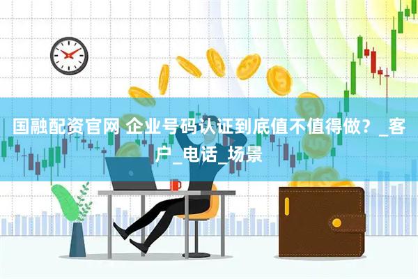 国融配资官网 企业号码认证到底值不值得做？_客户_电话_场景