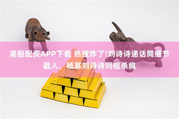 港股配资APP下载 热搜炸了!刘诗诗递话筒细节戳人，杨幂刘诗诗同框杀疯