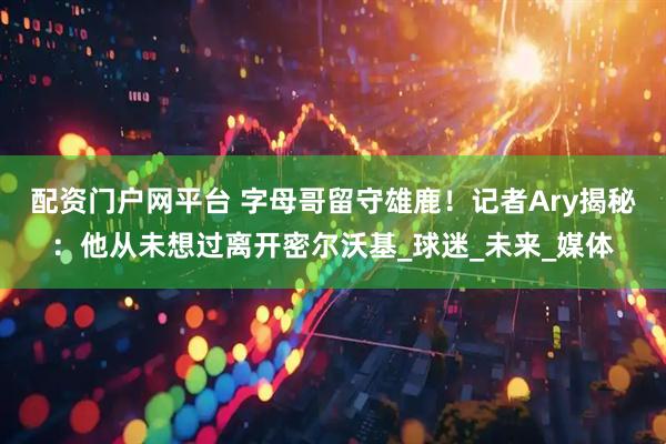 配资门户网平台 字母哥留守雄鹿！记者Ary揭秘：他从未想过离开密尔沃基_球迷_未来_媒体