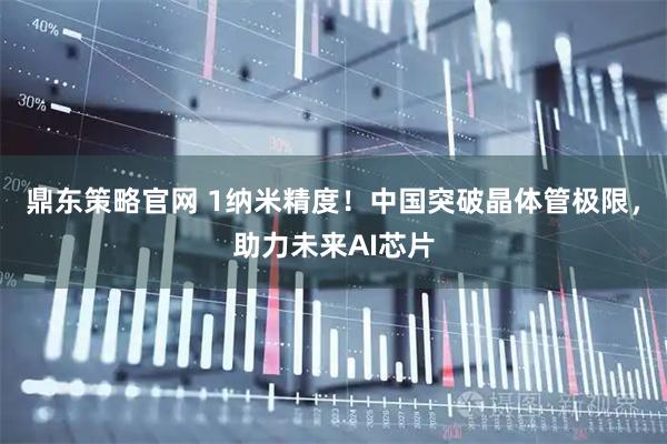 鼎东策略官网 1纳米精度！中国突破晶体管极限，助力未来AI芯片