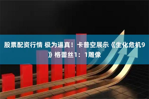 股票配资行情 极为逼真！卡普空展示《生化危机9》格蕾丝1：1雕像