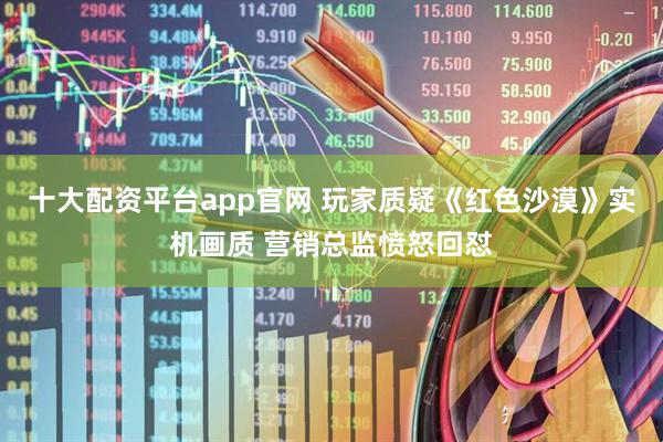 十大配资平台app官网 玩家质疑《红色沙漠》实机画质 营销总监愤怒回怼