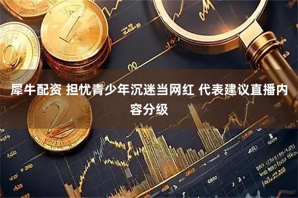 犀牛配资 担忧青少年沉迷当网红 代表建议直播内容分级