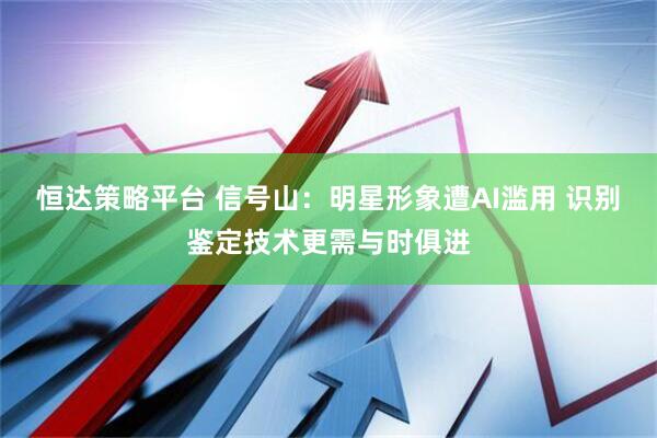 恒达策略平台 信号山：明星形象遭AI滥用 识别鉴定技术更需与时俱进