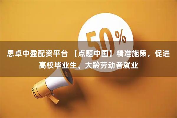 恩卓中盈配资平台 【点题中国】精准施策，促进高校毕业生、大龄劳动者就业
